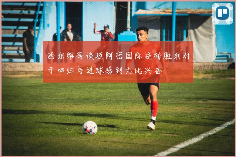西尔维蒂谈迈阿密国际逆转胜利对于回归与进球感到无比兴奋