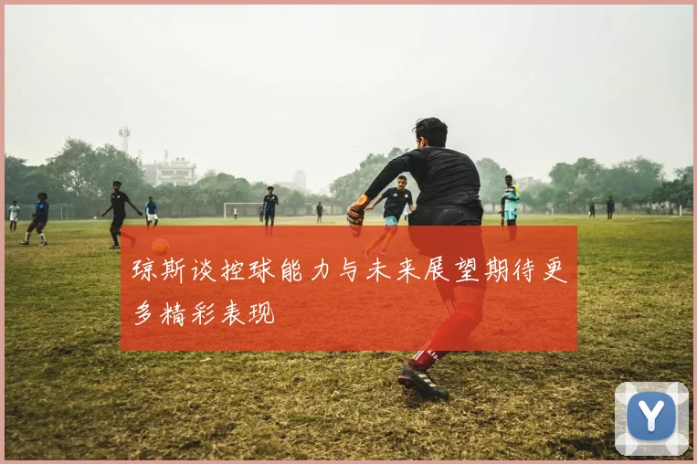 琼斯谈控球能力与未来展望期待更多精彩表现