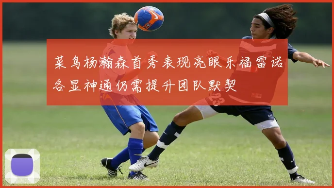 菜鸟杨瀚森首秀表现亮眼乐福雷诺各显神通仍需提升团队默契