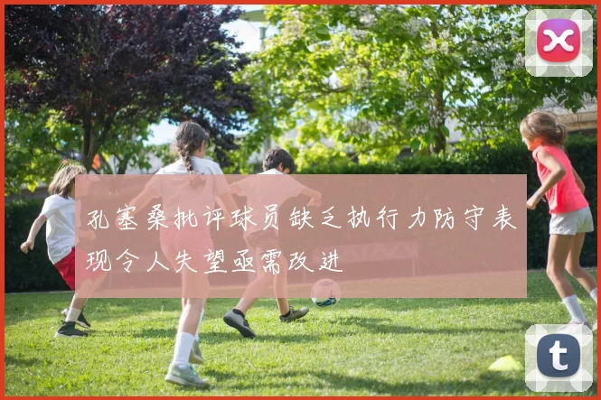 孔塞桑批评球员缺乏执行力防守表现令人失望亟需改进