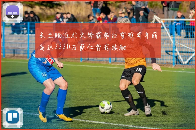 米兰瞄准尤文锋霸弗拉霍维奇年薪高达2220万萨仁曾有接触