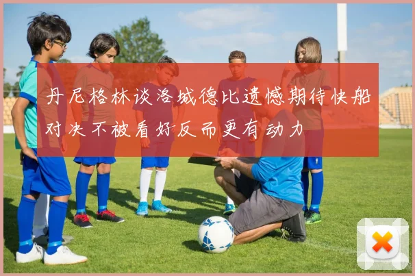 丹尼格林谈洛城德比遗憾期待快船对决不被看好反而更有动力