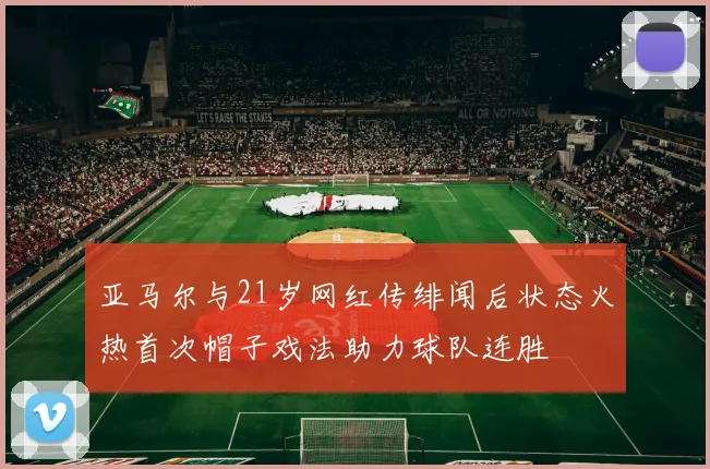 亚马尔与21岁网红传绯闻后状态火热首次帽子戏法助力球队连胜