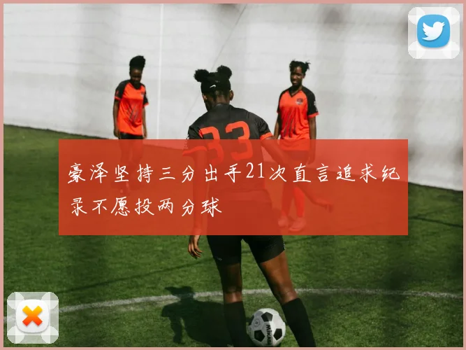 豪泽坚持三分出手21次直言追求纪录不愿投两分球