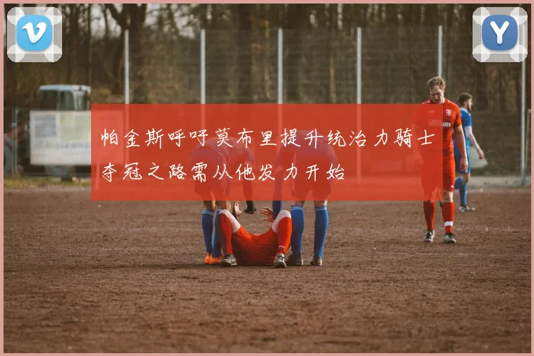 帕金斯呼吁莫布里提升统治力骑士夺冠之路需从他发力开始