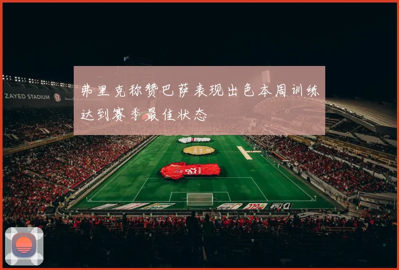 弗里克称赞巴萨表现出色本周训练达到赛季最佳状态