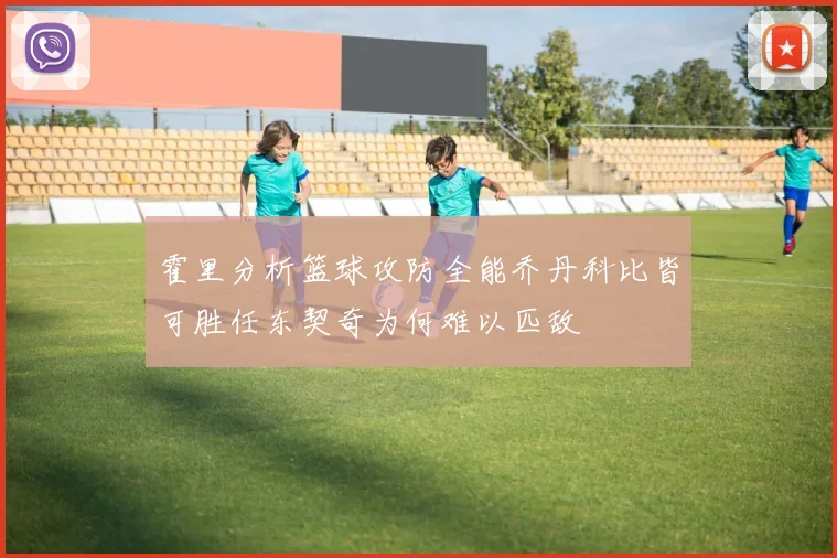 霍里分析篮球攻防全能乔丹科比皆可胜任东契奇为何难以匹敌