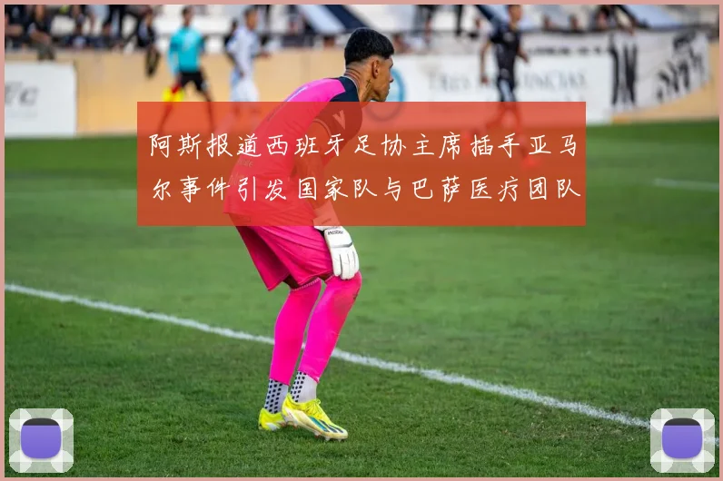阿斯报道西班牙足协主席插手亚马尔事件引发国家队与巴萨医疗团队矛盾