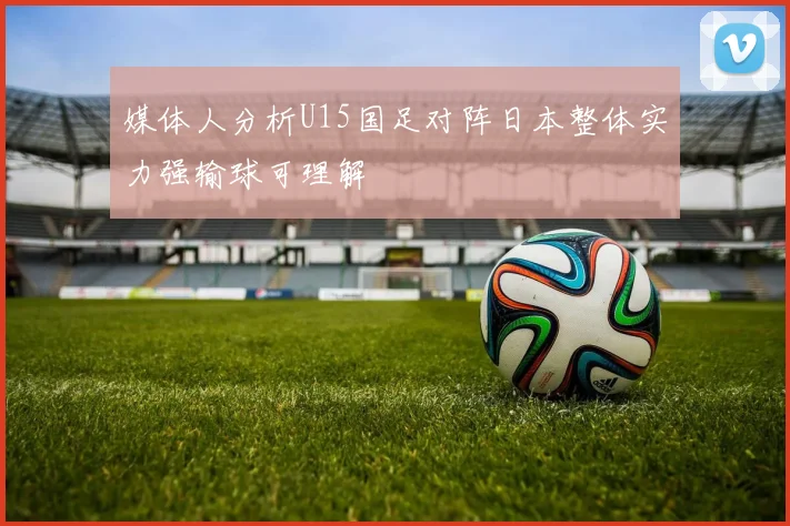 媒体人分析U15国足对阵日本整体实力强输球可理解