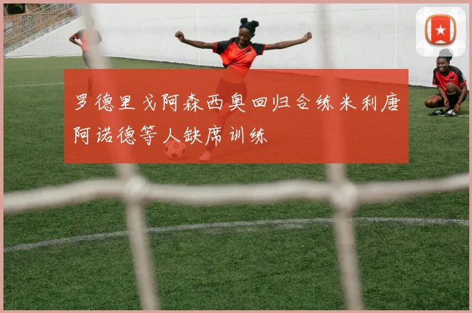 罗德里戈阿森西奥回归合练米利唐阿诺德等人缺席训练