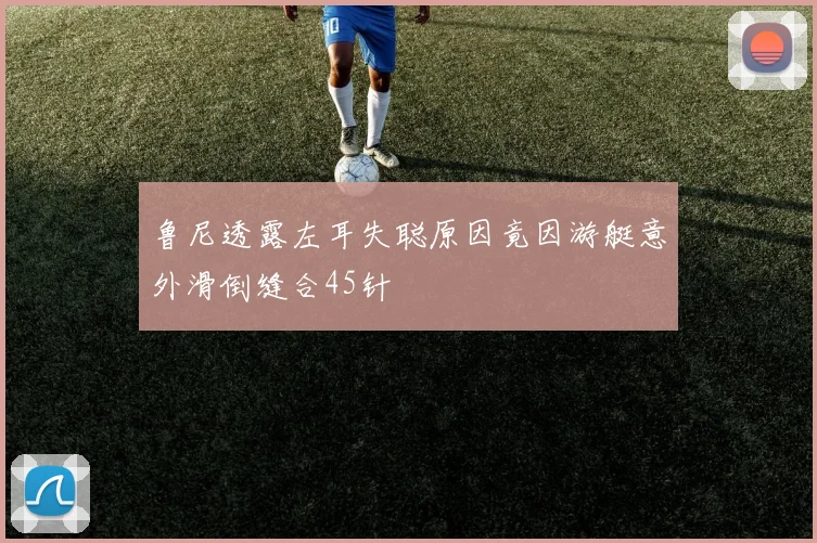 鲁尼透露左耳失聪原因竟因游艇意外滑倒缝合45针