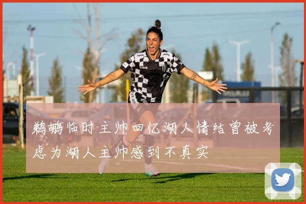 鹈鹕临时主帅回忆湖人情结曾被考虑为湖人主帅感到不真实