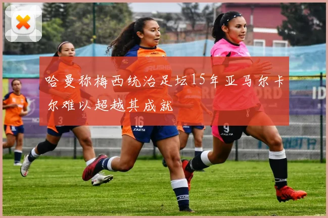 哈曼称梅西统治足坛15年亚马尔卡尔难以超越其成就