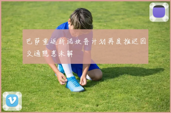 巴萨重返新诺坎普计划再度推迟因交通隐患未解
