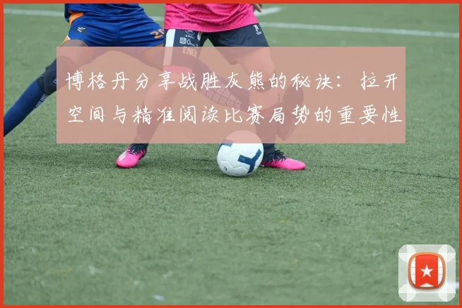 博格丹分享战胜灰熊的秘诀：拉开空间与精准阅读比赛局势的重要性