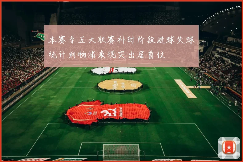 本赛季五大联赛补时阶段进球失球统计利物浦表现突出居首位