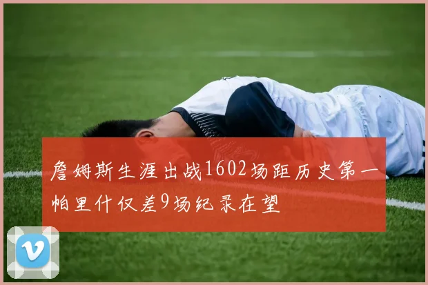 詹姆斯生涯出战1602场距历史第一帕里什仅差9场纪录在望