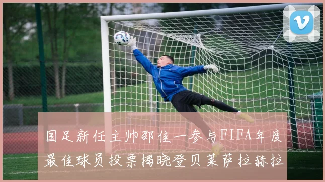 国足新任主帅邵佳一参与FIFA年度最佳球员投票揭晓登贝莱萨拉赫拉菲尼亚竞争激烈