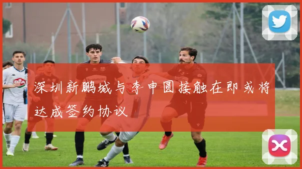 深圳新鹏城与李申圆接触在即或将达成签约协议