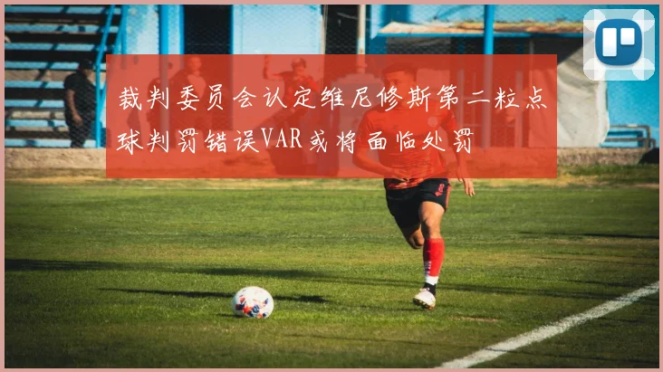裁判委员会认定维尼修斯第二粒点球判罚错误VAR或将面临处罚