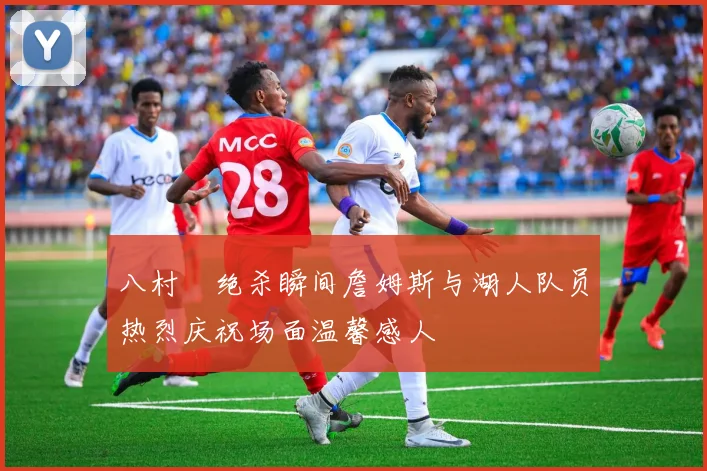 八村塁绝杀瞬间詹姆斯与湖人队员热烈庆祝场面温馨感人