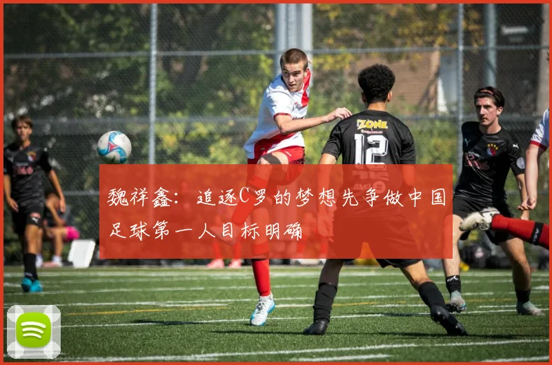 魏祥鑫：追逐C罗的梦想先争做中国足球第一人目标明确