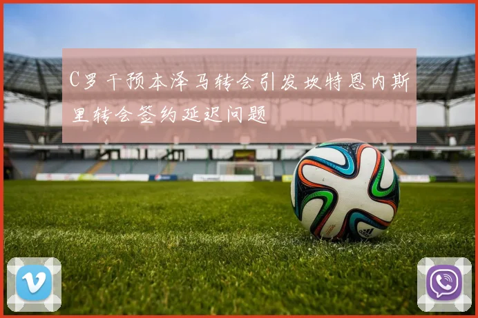 C罗干预本泽马转会引发坎特恩内斯里转会签约延迟问题