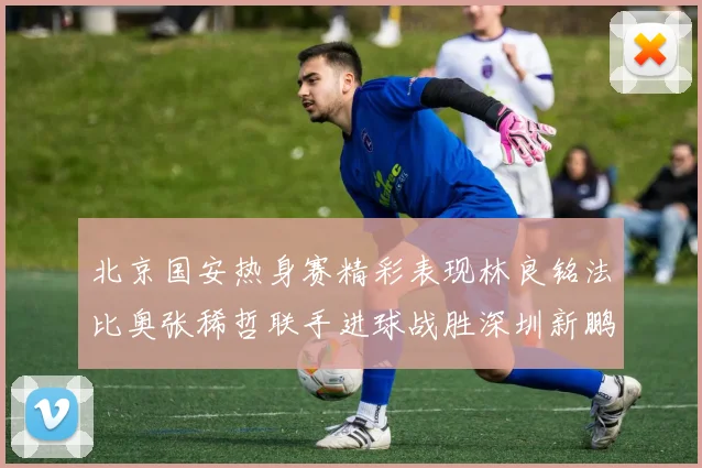 北京国安热身赛精彩表现林良铭法比奥张稀哲联手进球战胜深圳新鹏城