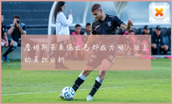 詹姆斯虽表现出色却成为湖人场上的负担分析