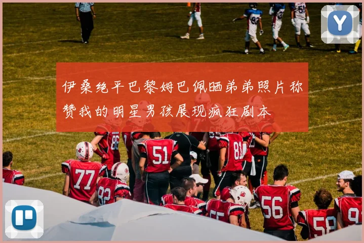 伊桑绝平巴黎姆巴佩晒弟弟照片称赞我的明星男孩展现疯狂剧本