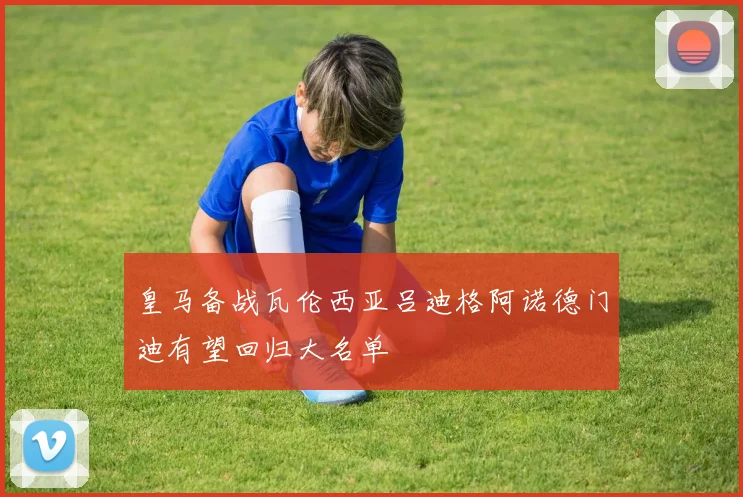 皇马备战瓦伦西亚吕迪格阿诺德门迪有望回归大名单