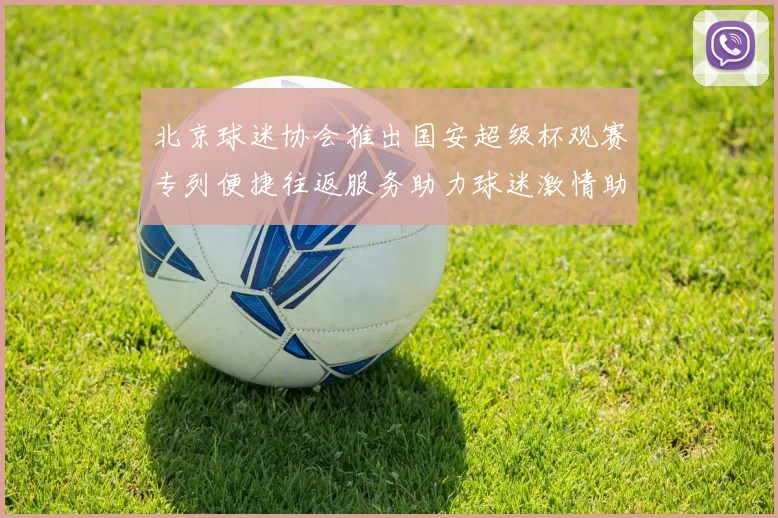 北京球迷协会推出国安超级杯观赛专列便捷往返服务助力球迷激情助阵