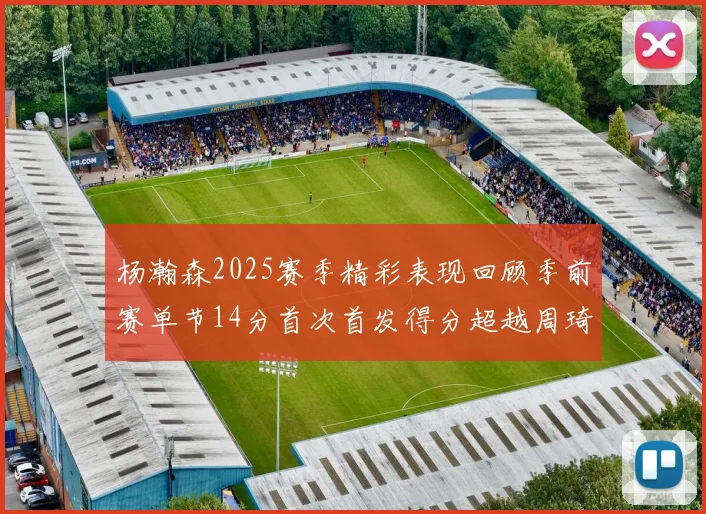 杨瀚森2025赛季精彩表现回顾季前赛单节14分首次首发得分超越周琦