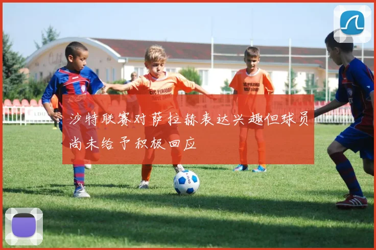 沙特联赛对萨拉赫表达兴趣但球员尚未给予积极回应