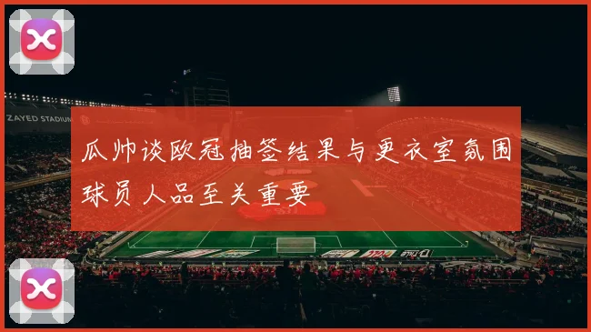 瓜帅谈欧冠抽签结果与更衣室氛围球员人品至关重要