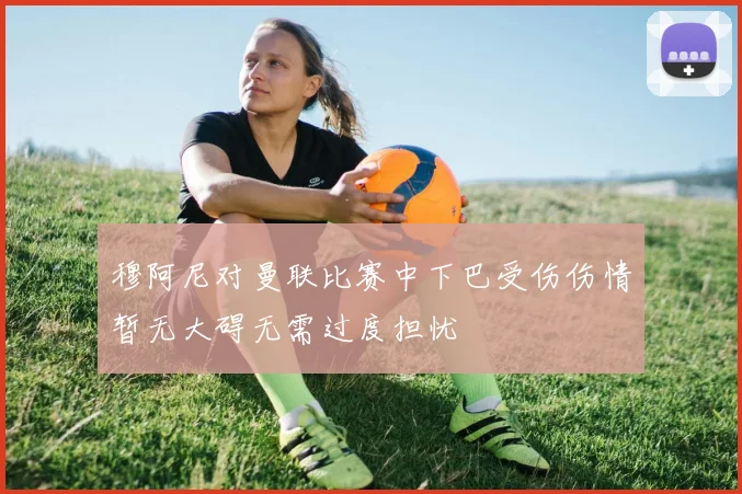 穆阿尼对曼联比赛中下巴受伤伤情暂无大碍无需过度担忧