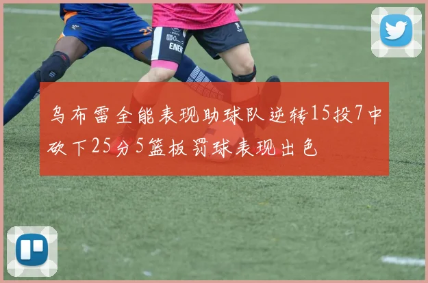 乌布雷全能表现助球队逆转15投7中砍下25分5篮板罚球表现出色