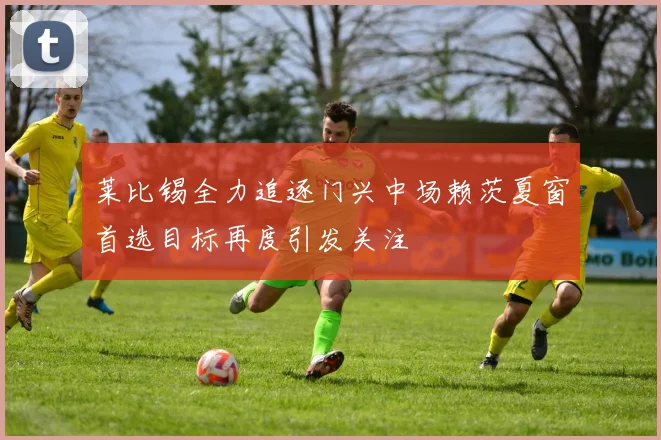 莱比锡全力追逐门兴中场赖茨夏窗首选目标再度引发关注