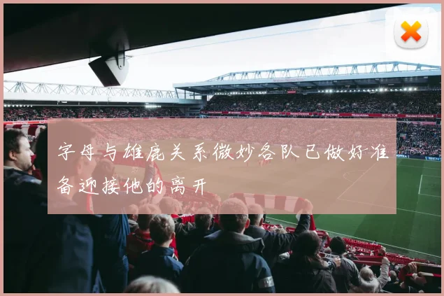 字母与雄鹿关系微妙各队已做好准备迎接他的离开