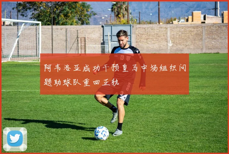 阿韦洛亚成功干预皇马中场组织问题助球队重回正轨